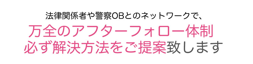 法律関係者や警察OBとのネットワークで、万全のアフターフォロー体制　必ず解決方法をご提案致します