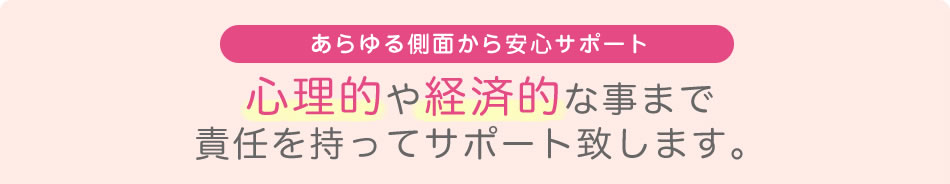 あらゆる側面から安心サポート 心理的や経済的なことまで 責任を持ってサポート致します。