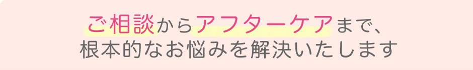 ご相談からアフターケアまで、根本的なお悩みを解決いたします