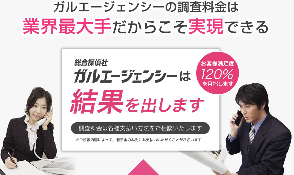 ガルエージェンシーの調査料金は業界最大手だからこそ実現できる ガルエージェンシーは結果を出します 調査料金は各種支払い方法をご相談いたします 業界最安値!! お客様満足度120％を目指します