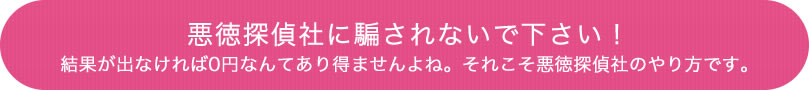 悪徳探偵社に騙されないで下さい！結果が出なければ0円なんてあり得ませんよね。それこそ悪徳探偵社のやり方です。