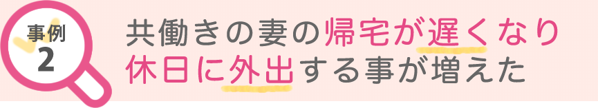 事例2 共働きの妻の帰宅が遅くなり休日に外出する事が増えた