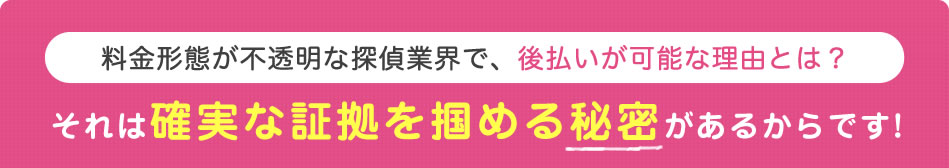 料金形態が不透明な探偵業界で、後払いが可能な理由とは？　それは確実な証拠を掴める秘密があるからです！