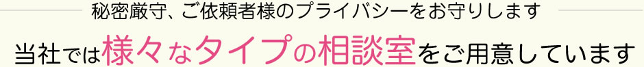 秘密厳守、ご依頼者様のプライバシーをお守りします。当社では様々なタイプの相談室をご用意しています。